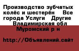 Производство зубчатых колёс и шестерён. - Все города Услуги » Другие   . Владимирская обл.,Муромский р-н